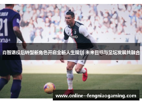 肖智退役后转型新角色开启全新人生规划 未来目标与足坛发展共融合 肖智退役后转型新角色开启全新人生规划 未来目标与足坛发展共融合