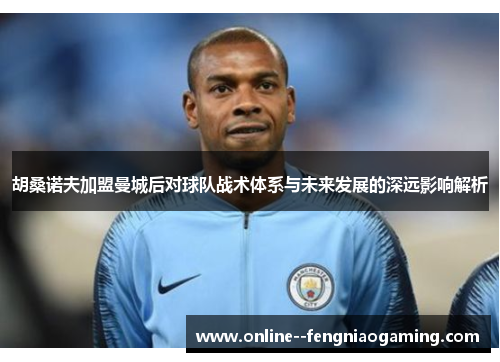 胡桑诺夫加盟曼城后对球队战术体系与未来发展的深远影响解析