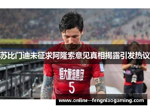 苏比门迪未征求阿隆索意见真相揭露引发热议 苏比门迪未征求阿隆索意见真相揭露引发热议