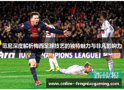 范尼深度解析梅西足球技艺的独特魅力与非凡影响力 范尼深度解析梅西足球技艺的独特魅力与非凡影响力