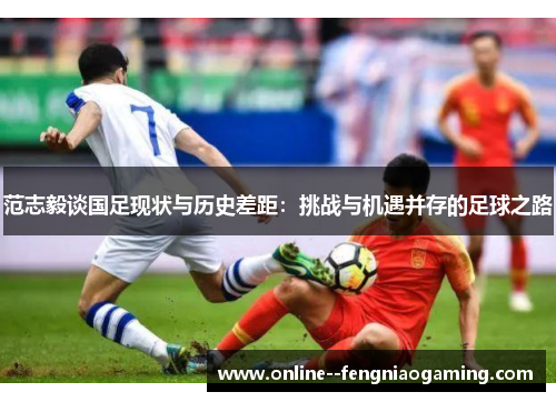 范志毅谈国足现状与历史差距：挑战与机遇并存的足球之路