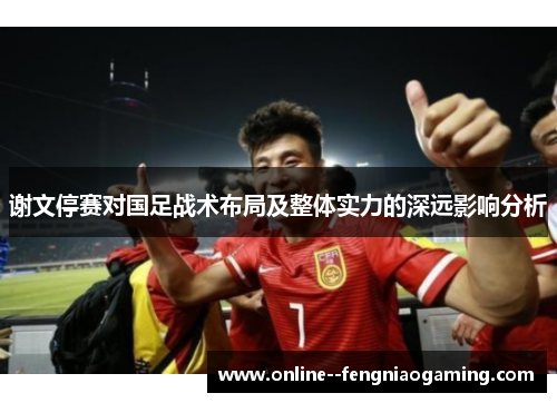谢文停赛对国足战术布局及整体实力的深远影响分析 谢文停赛对国足战术布局及整体实力的深远影响分析