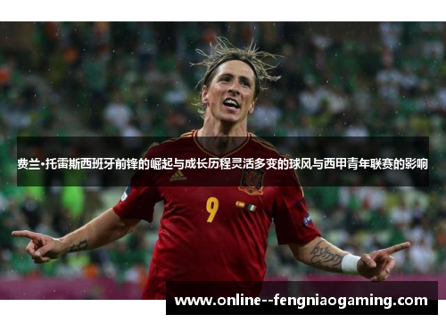 费兰·托雷斯西班牙前锋的崛起与成长历程灵活多变的球风与西甲青年联赛的影响 费兰·托雷斯西班牙前锋的崛起与成长历程灵活多变的球风与西甲青年联赛的影响