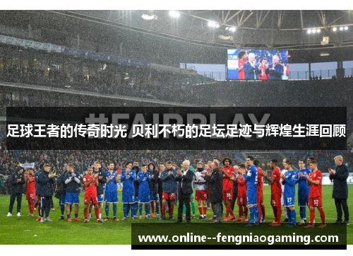 足球王者的传奇时光 贝利不朽的足坛足迹与辉煌生涯回顾