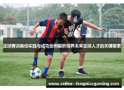 足球青训最佳实践与成功案例解析培养未来足球人才的关键要素 足球青训最佳实践与成功案例解析培养未来足球人才的关键要素