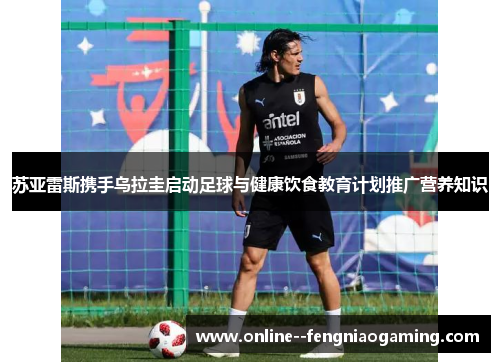 苏亚雷斯携手乌拉圭启动足球与健康饮食教育计划推广营养知识 苏亚雷斯携手乌拉圭启动足球与健康饮食教育计划推广营养知识