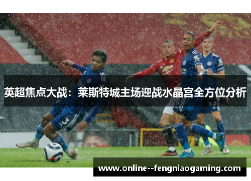 英超焦点大战：莱斯特城主场迎战水晶宫全方位分析