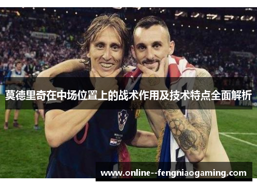 莫德里奇在中场位置上的战术作用及技术特点全面解析 莫德里奇在中场位置上的战术作用及技术特点全面解析