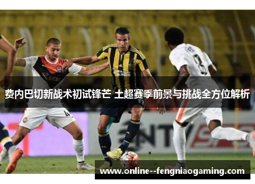 费内巴切新战术初试锋芒 土超赛季前景与挑战全方位解析 费内巴切新战术初试锋芒 土超赛季前景与挑战全方位解析