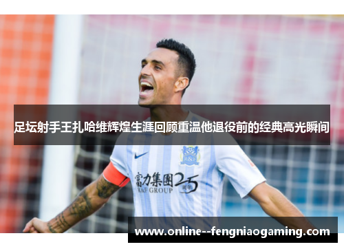 足坛射手王扎哈维辉煌生涯回顾重温他退役前的经典高光瞬间