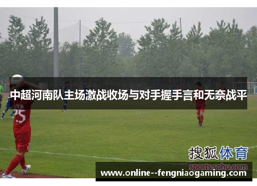 中超河南队主场激战收场与对手握手言和无奈战平 中超河南队主场激战收场与对手握手言和无奈战平