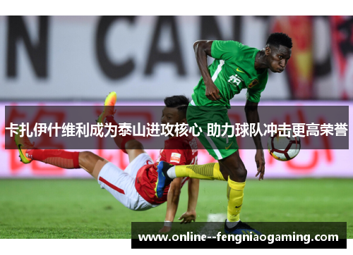 卡扎伊什维利成为泰山进攻核心 助力球队冲击更高荣誉 卡扎伊什维利成为泰山进攻核心 助力球队冲击更高荣誉