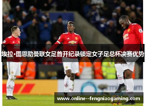 埃拉·图恩助曼联女足首开纪录锁定女子足总杯决赛优势 埃拉·图恩助曼联女足首开纪录锁定女子足总杯决赛优势