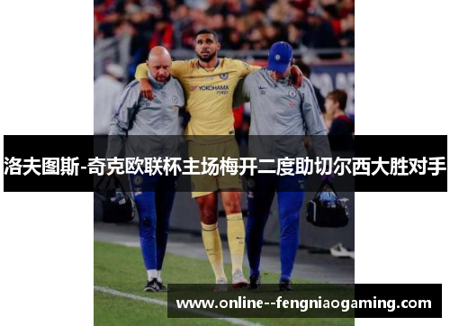 洛夫图斯-奇克欧联杯主场梅开二度助切尔西大胜对手 洛夫图斯-奇克欧联杯主场梅开二度助切尔西大胜对手