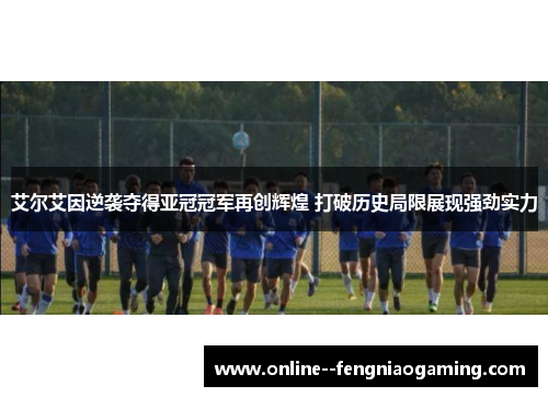 艾尔艾因逆袭夺得亚冠冠军再创辉煌 打破历史局限展现强劲实力