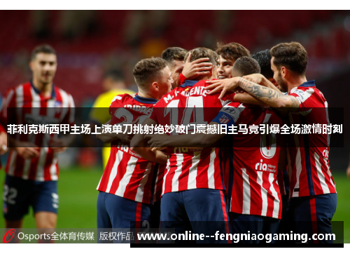 菲利克斯西甲主场上演单刀挑射绝妙破门震撼旧主马竞引爆全场激情时刻 菲利克斯西甲主场上演单刀挑射绝妙破门震撼旧主马竞引爆全场激情时刻