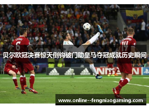 贝尔欧冠决赛惊天倒钩破门助皇马夺冠成就历史瞬间