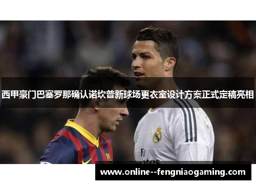 西甲豪门巴塞罗那确认诺坎普新球场更衣室设计方案正式定稿亮相 西甲豪门巴塞罗那确认诺坎普新球场更衣室设计方案正式定稿亮相