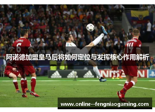 阿诺德加盟皇马后将如何定位与发挥核心作用解析