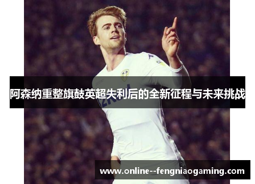 阿森纳重整旗鼓英超失利后的全新征程与未来挑战