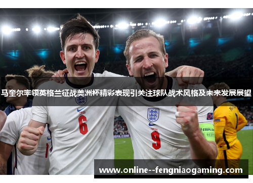 马奎尔率领英格兰征战美洲杯精彩表现引关注球队战术风格及未来发展展望