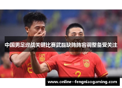 中国男足迎战关键比赛武磊缺阵阵容调整备受关注 中国男足迎战关键比赛武磊缺阵阵容调整备受关注