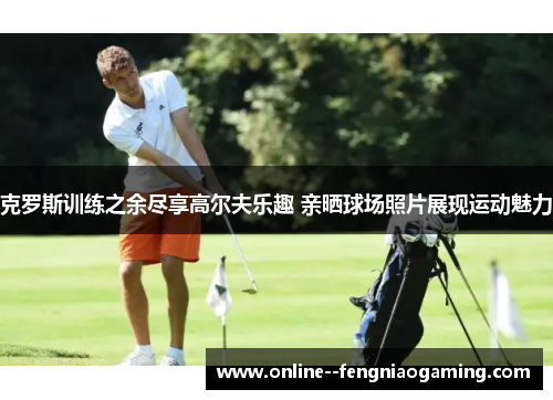 克罗斯训练之余尽享高尔夫乐趣 亲晒球场照片展现运动魅力 克罗斯训练之余尽享高尔夫乐趣 亲晒球场照片展现运动魅力