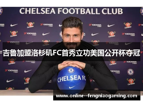 吉鲁加盟洛杉矶FC首秀立功美国公开杯夺冠 吉鲁加盟洛杉矶FC首秀立功美国公开杯夺冠