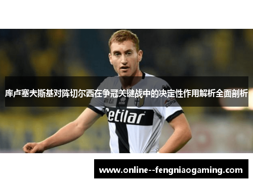 库卢塞夫斯基对阵切尔西在争冠关键战中的决定性作用解析全面剖析