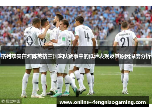 格列兹曼在对阵英格兰国家队赛事中的低迷表现及其原因深度分析 格列兹曼在对阵英格兰国家队赛事中的低迷表现及其原因深度分析