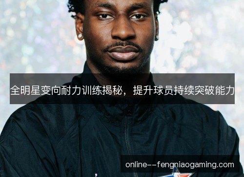 全明星变向耐力训练揭秘,提升球员持续突破能力 全明星变向耐力训练揭秘,提升球员持续突破能力